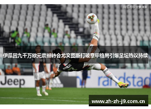 伊瓜因九千万欧元震撼转会尤文图斯打破意甲格局引爆足坛热议持续 伊瓜因九千万欧元震撼转会尤文图斯打破意甲格局引爆足坛热议持续